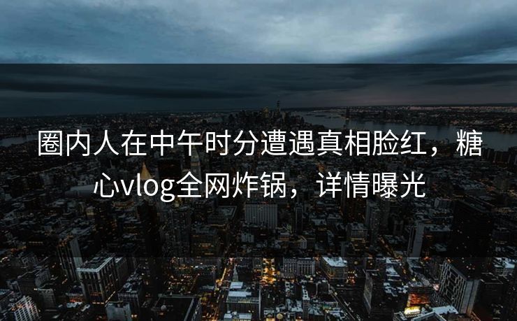 圈内人在中午时分遭遇真相脸红，糖心vlog全网炸锅，详情曝光