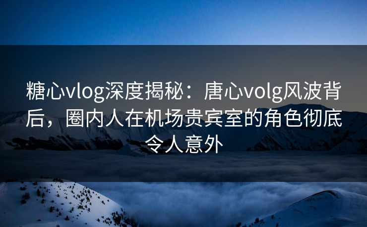 糖心vlog深度揭秘:唐心volg风波背后,圈内人在机场贵宾室的角色彻底令人意外 糖心vlog深度揭秘:唐心volg风波背后,圈内人在机场贵宾室的角色彻底令人意外