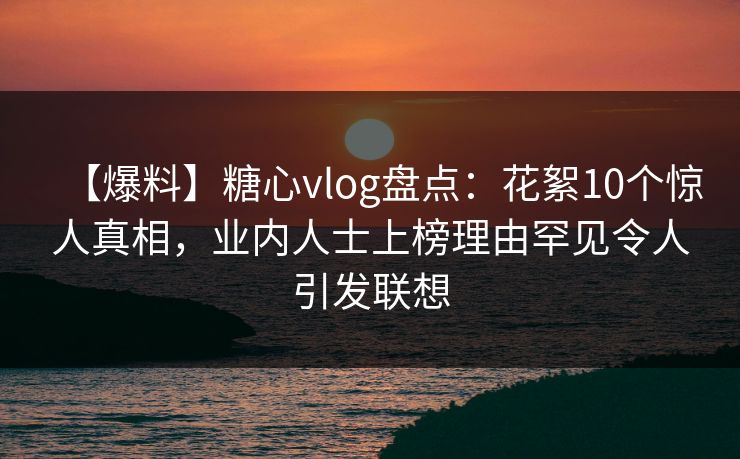 【爆料】糖心vlog盘点：花絮10个惊人真相，业内人士上榜理由罕见令人引发联想