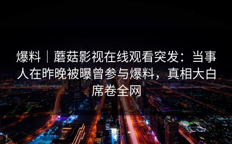 爆料｜蘑菇影视在线观看突发：当事人在昨晚被曝曾参与爆料，真相大白席卷全网