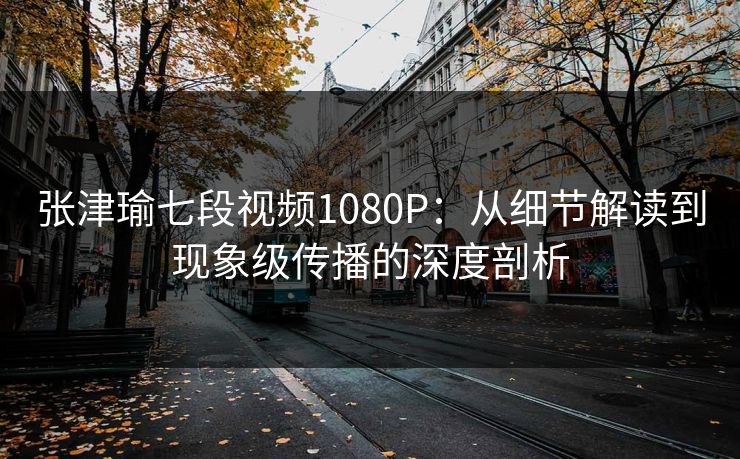 张津瑜七段视频1080P：从细节解读到现象级传播的深度剖析