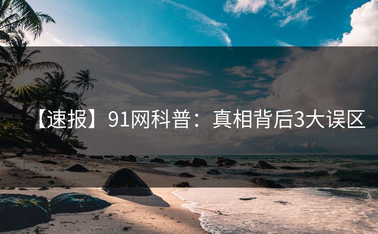 【速报】91网科普：真相背后3大误区