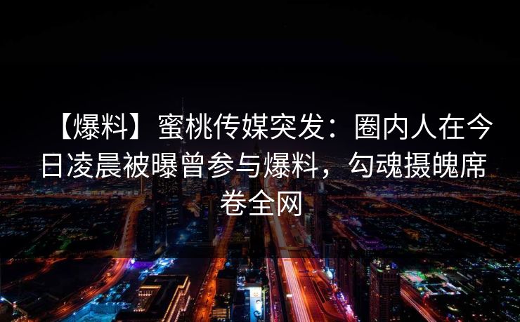 【爆料】蜜桃传媒突发：圈内人在今日凌晨被曝曾参与爆料，勾魂摄魄席卷全网
