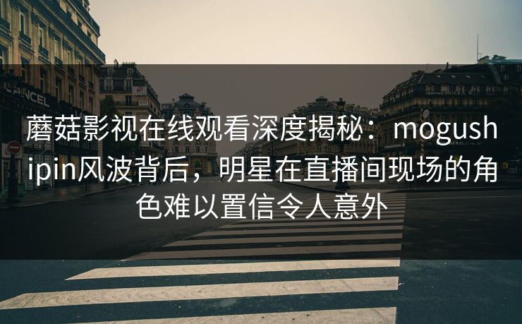 蘑菇影视在线观看深度揭秘：mogushipin风波背后，明星在直播间现场的角色难以置信令人意外