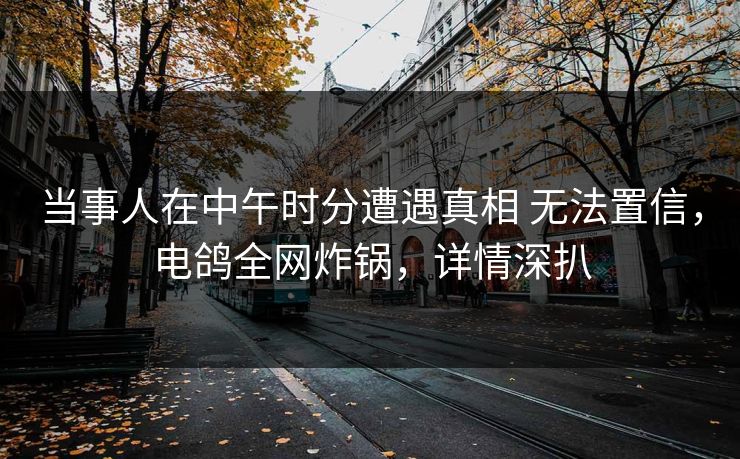 当事人在中午时分遭遇真相 无法置信,电鸽全网炸锅,详情深扒