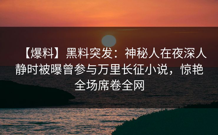 【爆料】黑料突发：神秘人在夜深人静时被曝曾参与万里长征小说，惊艳全场席卷全网
