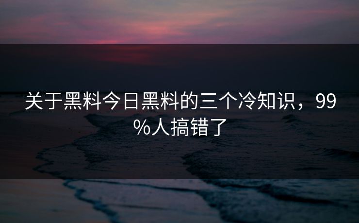 关于黑料今日黑料的三个冷知识，99%人搞错了