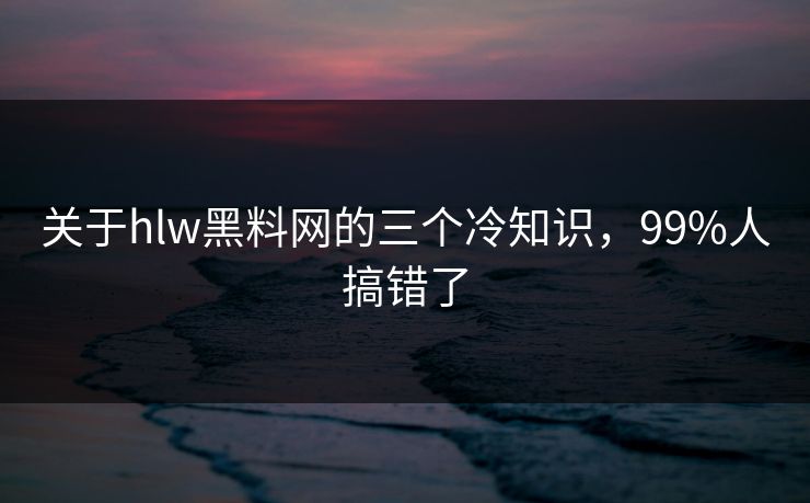 关于hlw黑料网的三个冷知识，99%人搞错了