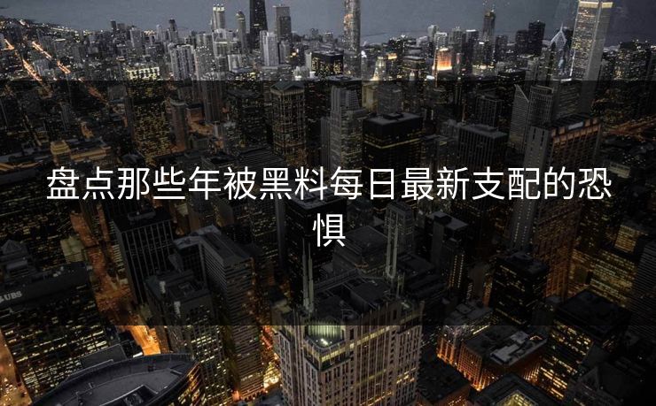 盘点那些年被黑料每日最新支配的恐惧
