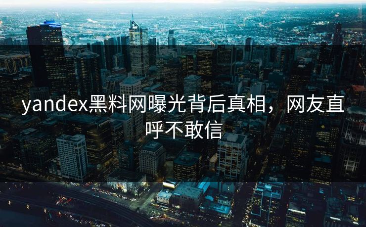yandex黑料网曝光背后真相，网友直呼不敢信