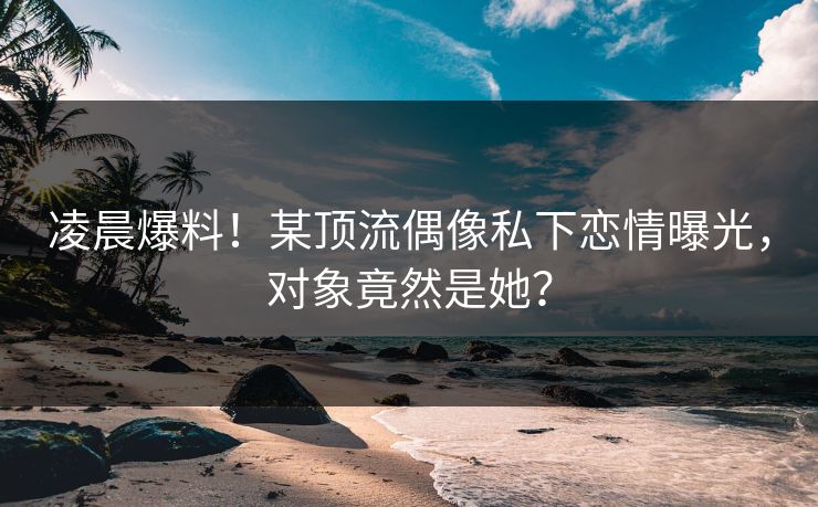 凌晨爆料！某顶流偶像私下恋情曝光，对象竟然是她？