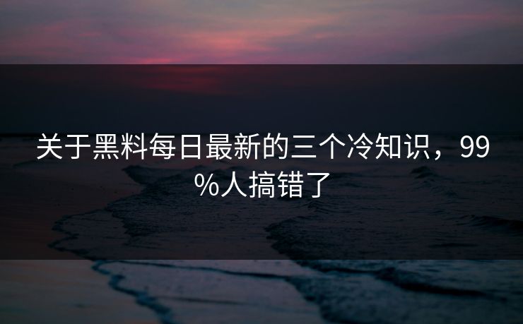 关于黑料每日最新的三个冷知识，99%人搞错了
