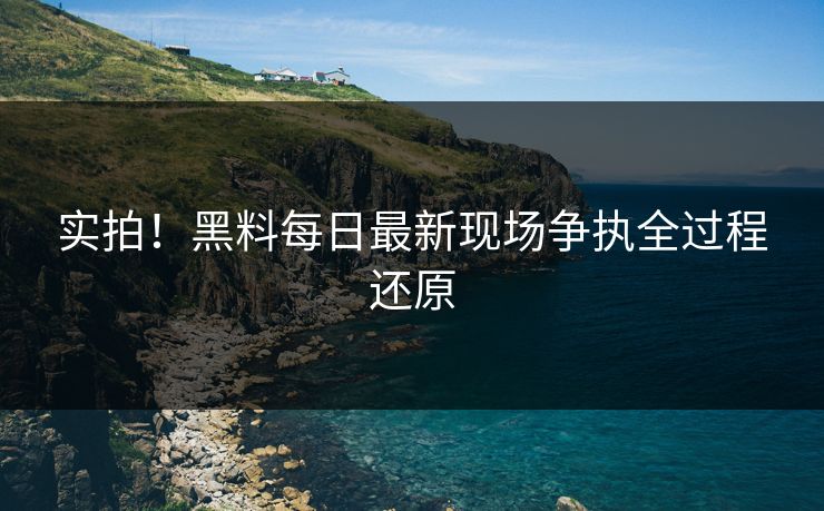 实拍！黑料每日最新现场争执全过程还原