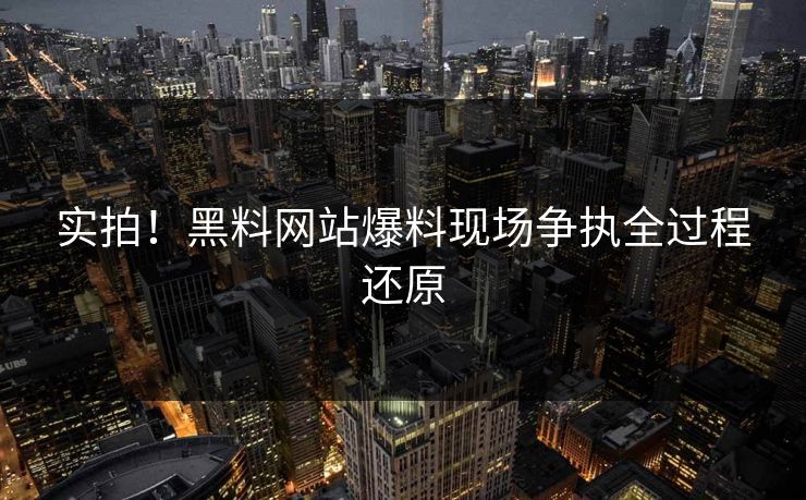 实拍！黑料网站爆料现场争执全过程还原