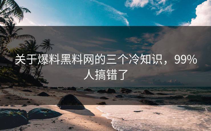 关于爆料黑料网的三个冷知识，99%人搞错了