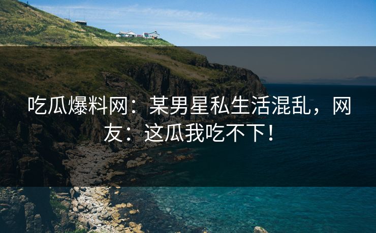 吃瓜爆料网：某男星私生活混乱，网友：这瓜我吃不下！