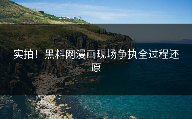 实拍！黑料网漫画现场争执全过程还原