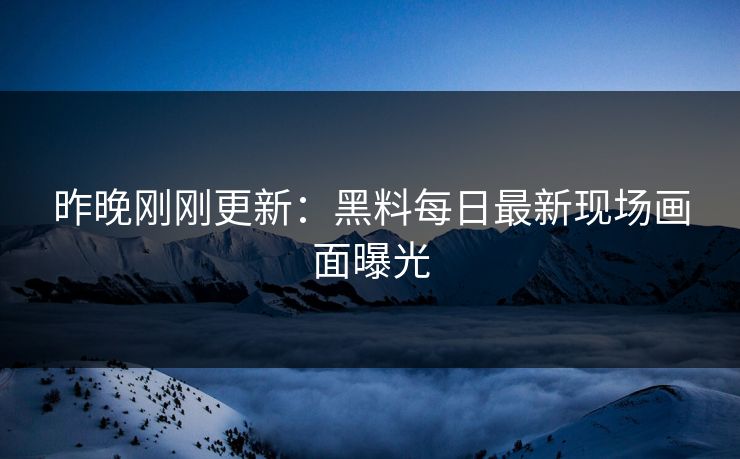 昨晚刚刚更新：黑料每日最新现场画面曝光
