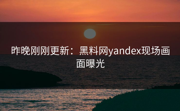 昨晚刚刚更新：黑料网yandex现场画面曝光