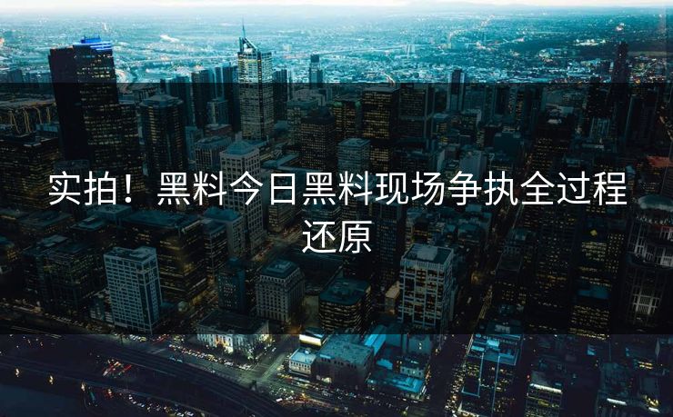 实拍！黑料今日黑料现场争执全过程还原