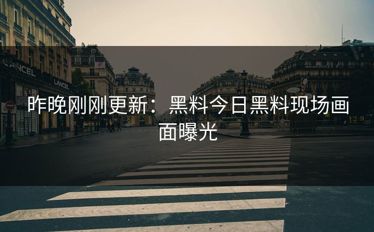 昨晚刚刚更新：黑料今日黑料现场画面曝光