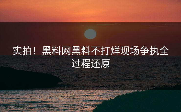 实拍！黑料网黑料不打烊现场争执全过程还原