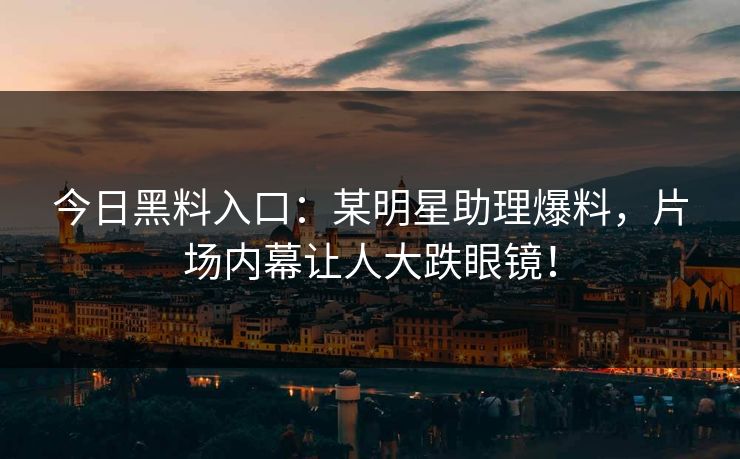 今日黑料入口：某明星助理爆料，片场内幕让人大跌眼镜！