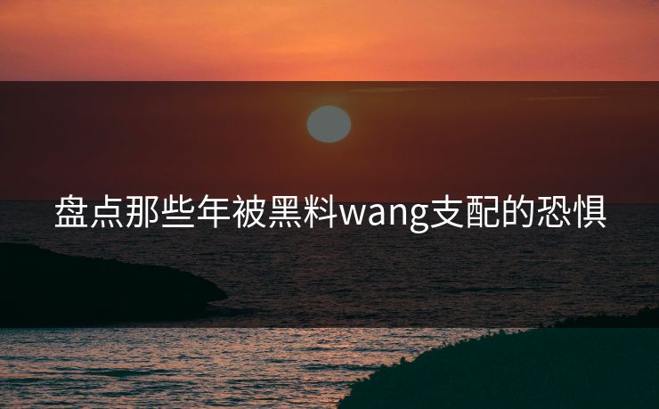 盘点那些年被黑料wang支配的恐惧