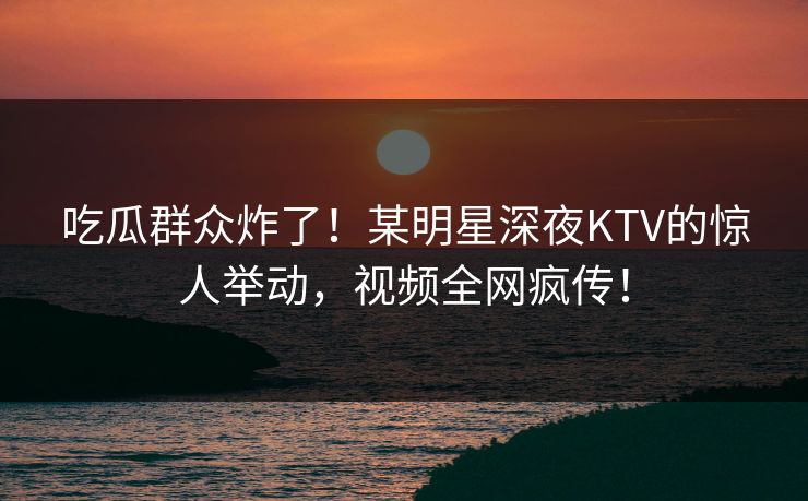 吃瓜群众炸了！某明星深夜KTV的惊人举动，视频全网疯传！