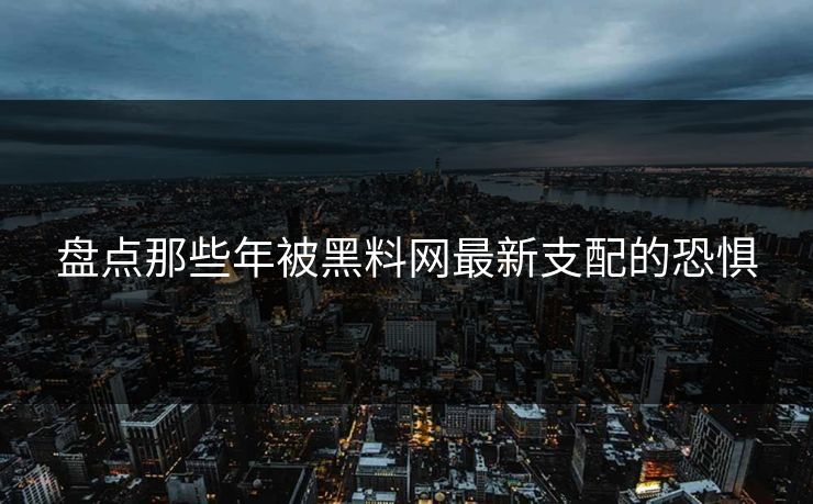 盘点那些年被黑料网最新支配的恐惧