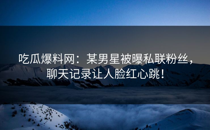 吃瓜爆料网：某男星被曝私联粉丝，聊天记录让人脸红心跳！