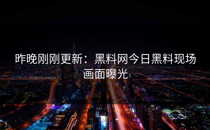 昨晚刚刚更新：黑料网今日黑料现场画面曝光