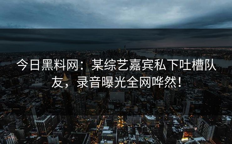 今日黑料网：某综艺嘉宾私下吐槽队友，录音曝光全网哗然！