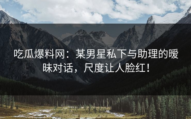 吃瓜爆料网：某男星私下与助理的暧昧对话，尺度让人脸红！
