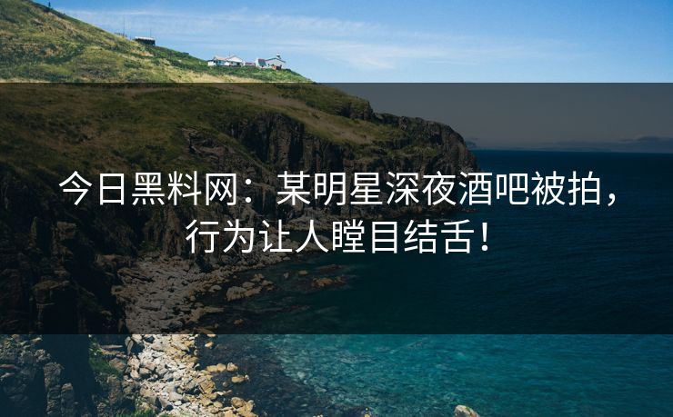 今日黑料网：某明星深夜酒吧被拍，行为让人瞠目结舌！