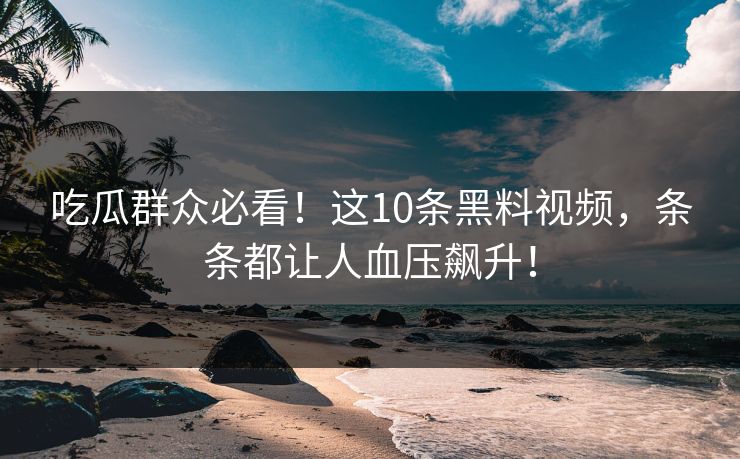 吃瓜群众必看！这10条黑料视频，条条都让人血压飙升！