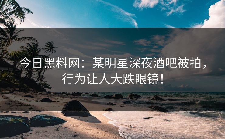 今日黑料网：某明星深夜酒吧被拍，行为让人大跌眼镜！