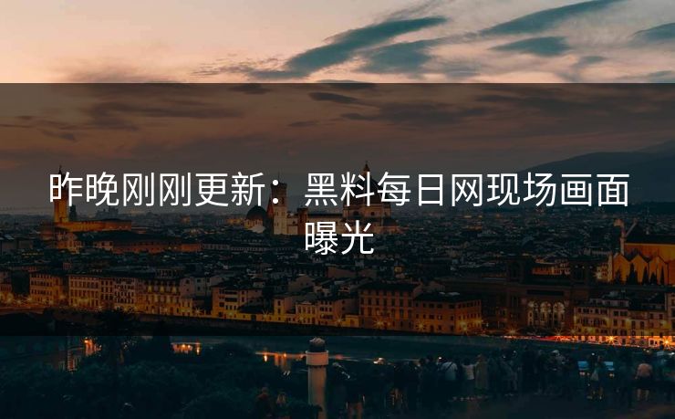 昨晚刚刚更新：黑料每日网现场画面曝光