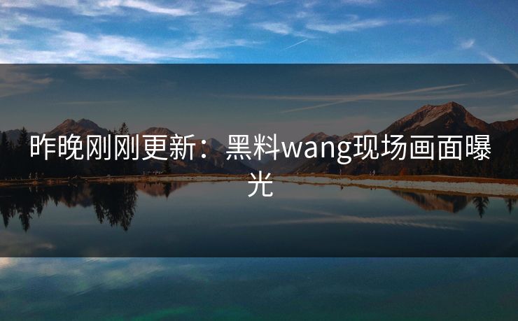 昨晚刚刚更新：黑料wang现场画面曝光