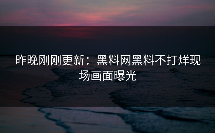 昨晚刚刚更新：黑料网黑料不打烊现场画面曝光