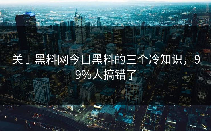 关于黑料网今日黑料的三个冷知识，99%人搞错了