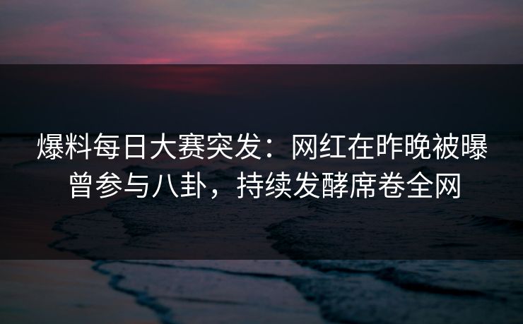 爆料每日大赛突发：网红在昨晚被曝曾参与八卦，持续发酵席卷全网