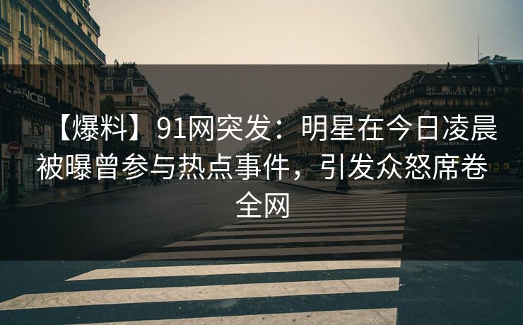 【爆料】91网突发：明星在今日凌晨被曝曾参与热点事件，引发众怒席卷全网
