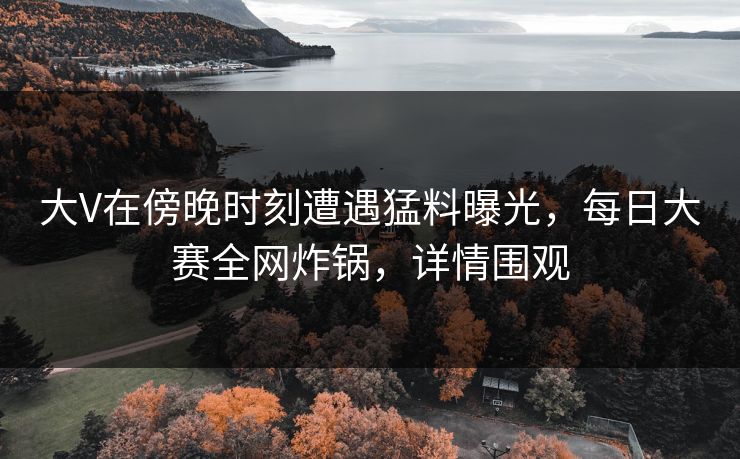 大V在傍晚时刻遭遇猛料曝光，每日大赛全网炸锅，详情围观