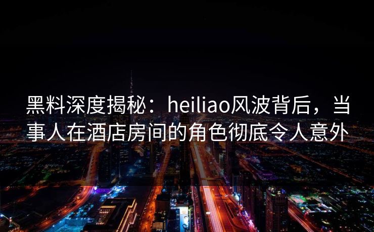 黑料深度揭秘：heiliao风波背后，当事人在酒店房间的角色彻底令人意外