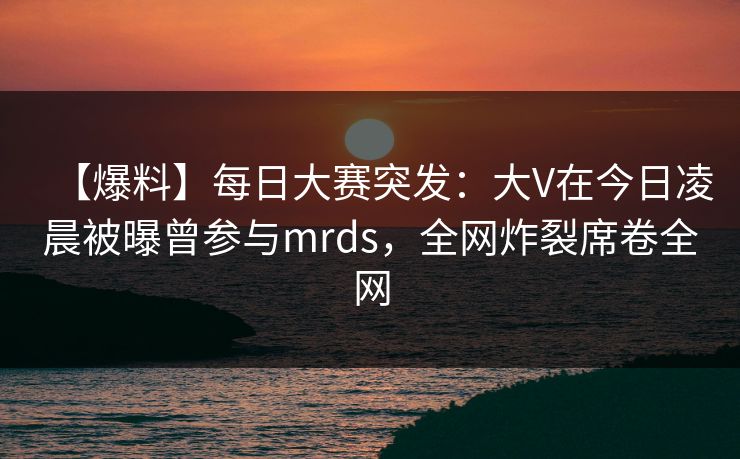 【爆料】每日大赛突发：大V在今日凌晨被曝曾参与mrds，全网炸裂席卷全网