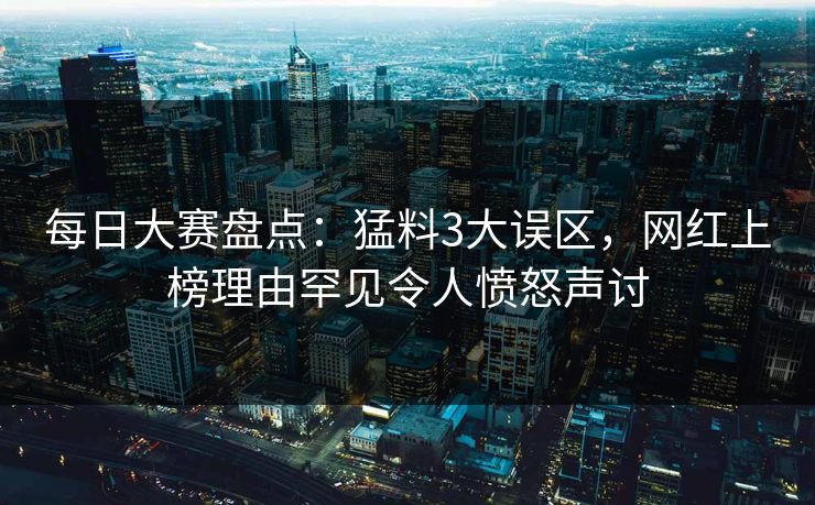 每日大赛盘点：猛料3大误区，网红上榜理由罕见令人愤怒声讨