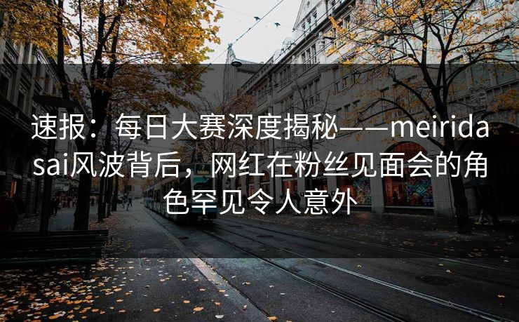 速报：每日大赛深度揭秘——meiridasai风波背后，网红在粉丝见面会的角色罕见令人意外