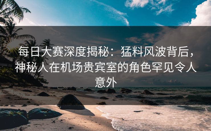 每日大赛深度揭秘：猛料风波背后，神秘人在机场贵宾室的角色罕见令人意外