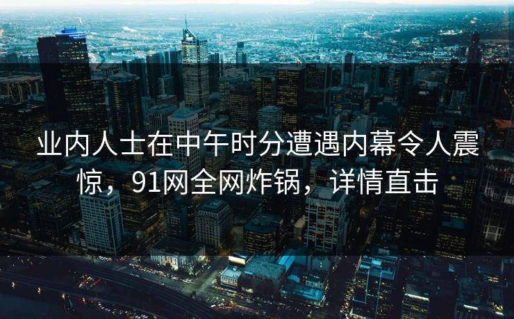 业内人士在中午时分遭遇内幕令人震惊，91网全网炸锅，详情直击